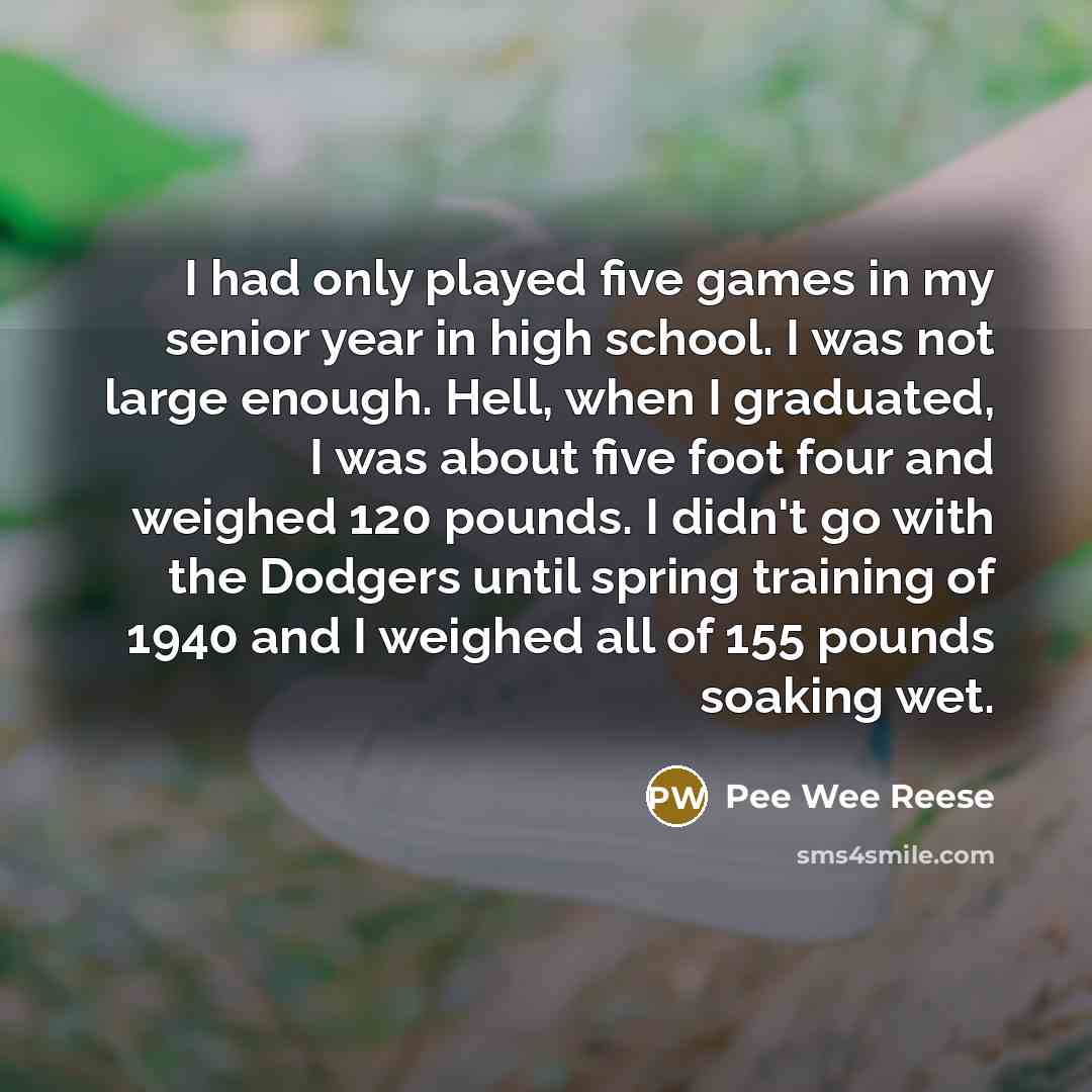 “I had only played five games in my senior year in high school. I was not large enough. Hell, when I graduated, I was about five foot four and weighed 120 pounds. I didn't go with the Dodgers until spring training of 1940 and I weighed all of 155 pounds soaking wet.” quote by Pee Wee Reese