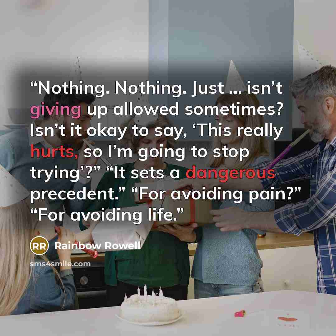 “Nothing. Nothing. Just … isn’t giving up allowed sometimes? Isn’t it okay to say, ‘This really hurts, so I’m going to stop trying’?” “It sets a dangerous precedent.” “For avoiding pain?” “For avoiding life.” quote by Rainbow Rowell
