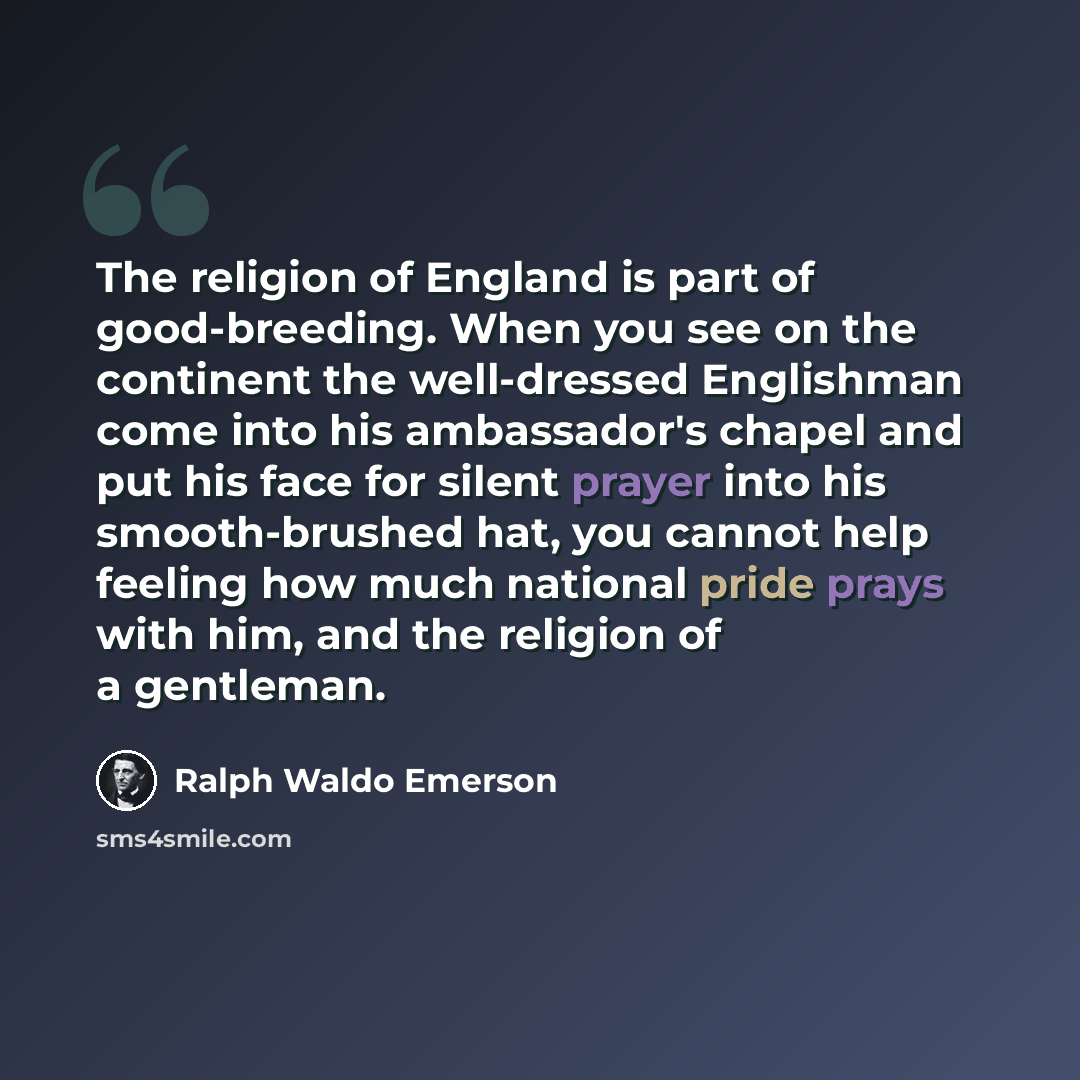 “The religion of England is part of good-breeding. When you see on the continent the well-dressed Englishman come into his ambassador's chapel and put his face for silent prayer into his smooth-brushed hat, you cannot help feeling how much national pride prays with him, and the religion of a…” quote by Ralph Waldo Emerson