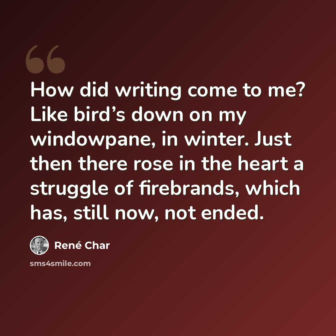 “How did writing come to me? Like bird’s down on my windowpane, in winter. Just then there rose in the heart a struggle of firebrands, which has, still now, not ended.” quote by Rene Char