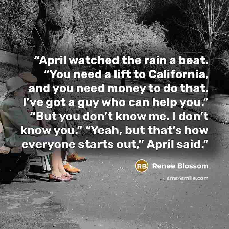 “April watched the rain a beat. “You need a lift to California, and you need money to do that. I’ve got a guy who can help you.” “But you don’t know me. I don’t know you.” “Yeah, but that’s how everyone starts out,” April said.” quote by Renee Blossom