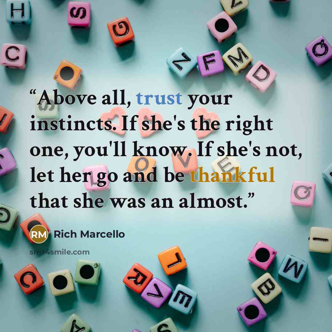 “Above all, trust your instincts. If she's the right one, you'll know. If she's not, let her go and be thankful that she was an almost.” quote by Rich Marcello