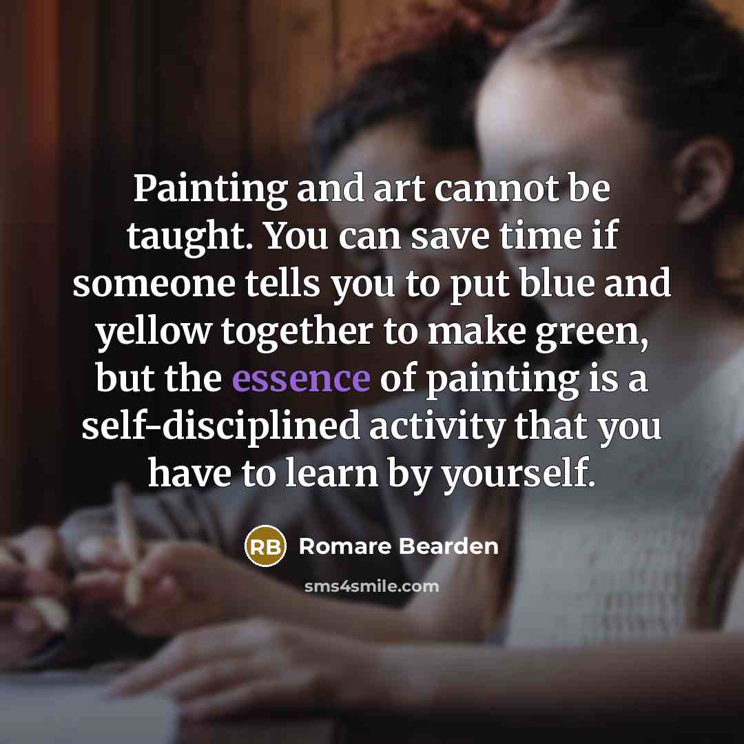 “Painting and art cannot be taught. You can save time if someone tells you to put blue and yellow together to make green, but the essence of painting is a self-disciplined activity that you have to learn by yourself.” quote by Romare Bearden