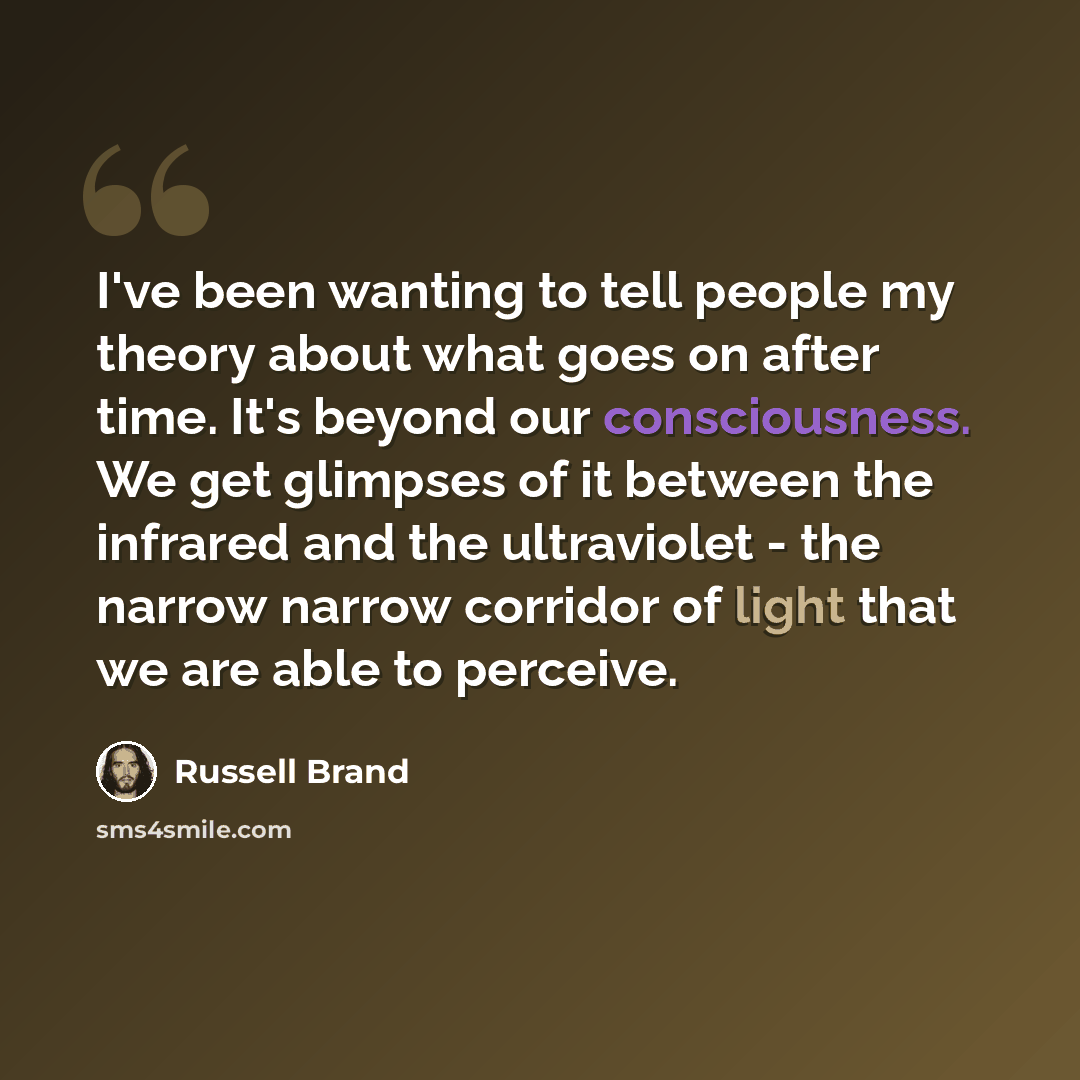 “I've been wanting to tell people my theory about what goes on after time. It's beyond our consciousness. We get glimpses of it between the infrared and the ultraviolet - the narrow narrow corridor of light that we are able to perceive.” quote by Russell Brand