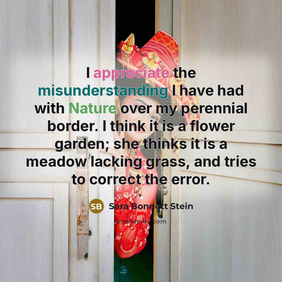 “I appreciate the misunderstanding I have had with Nature over my perennial border. I think it is a flower garden; she thinks it is a meadow lacking grass, and tries to correct the error.” quote by Sara Bonnett Stein
