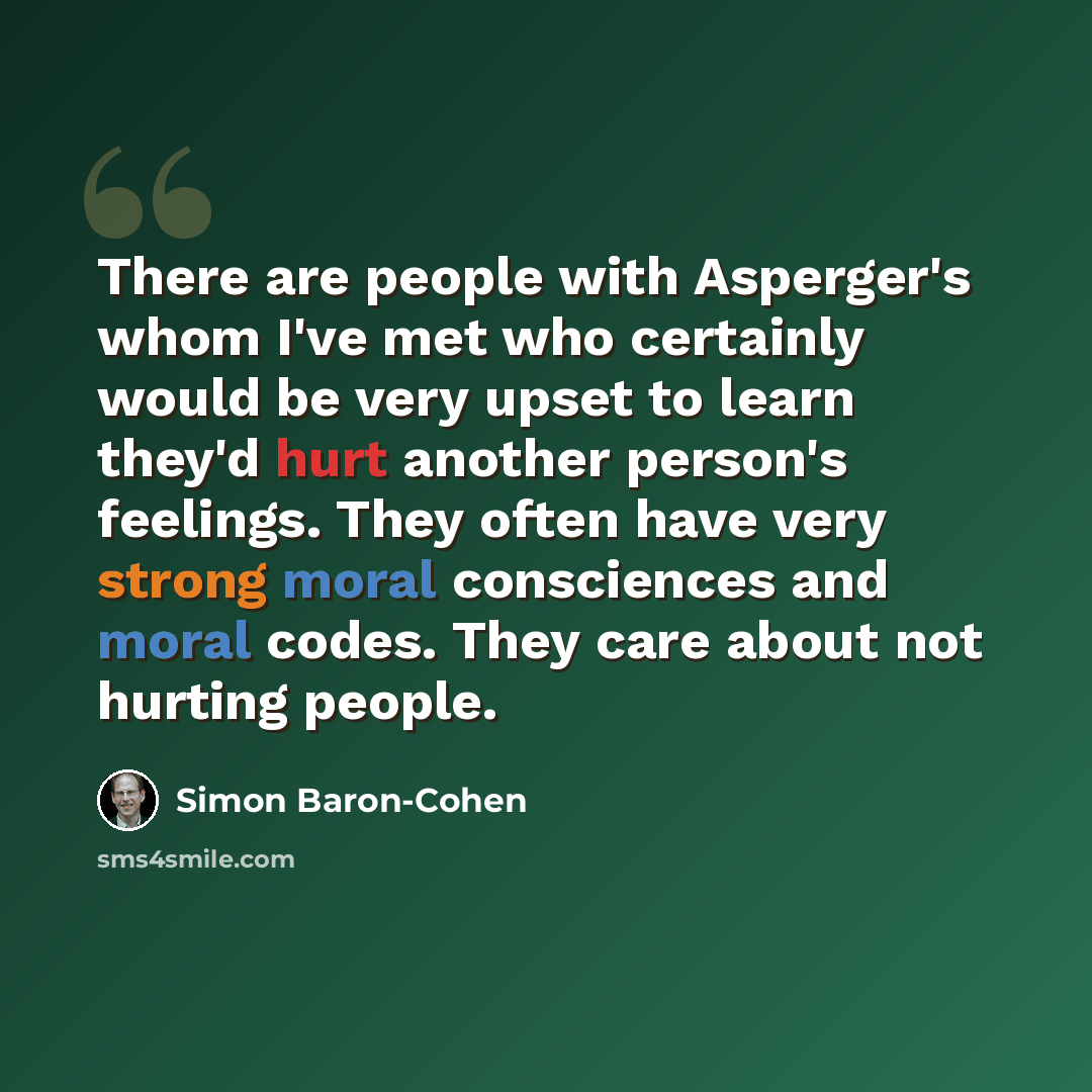 “There are people with Asperger's whom I've met who certainly would be very upset to learn they'd hurt another person's feelings. They often have very strong moral consciences and moral codes. They care about not hurting people.” quote by Simon Baron-Cohen