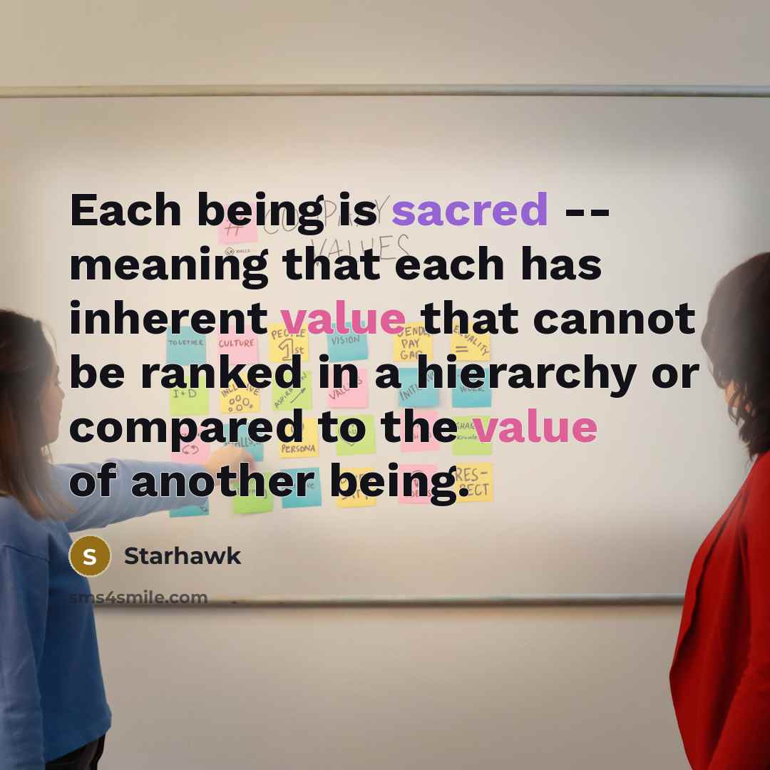 “Each being is sacred -- meaning that each has inherent value that cannot be ranked in a hierarchy or compared to the value of another being.” quote by Starhawk