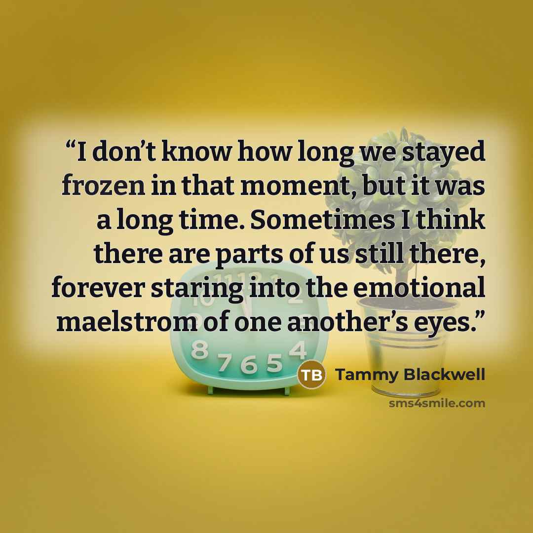 “I don’t know how long we stayed frozen in that moment, but it was a long time. Sometimes I think there are parts of us still there, forever staring into the emotional maelstrom of one another’s eyes.” quote by Tammy Blackwell
