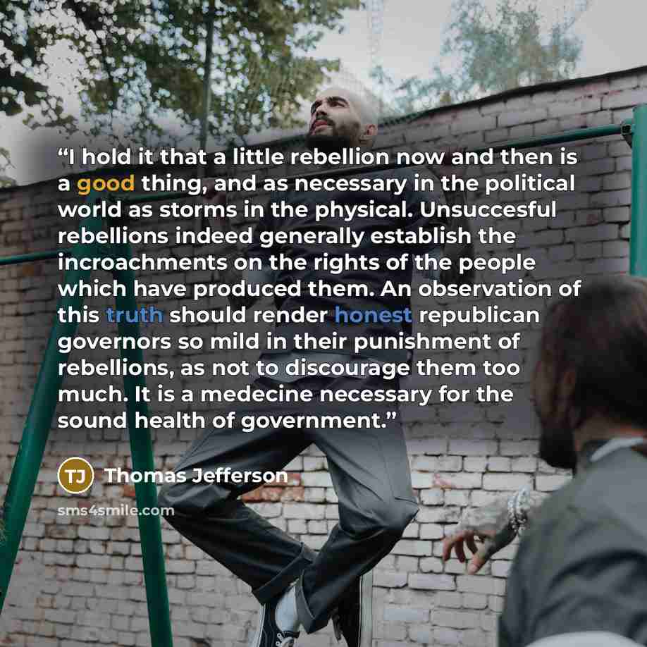 “I hold it that a little rebellion now and then is a good thing, and as necessary in the political world as storms in the physical. Unsuccesful rebellions indeed generally establish the incroachments on the rights of the people which have produced them. An observation of this truth should render…” quote by Thomas Jefferson