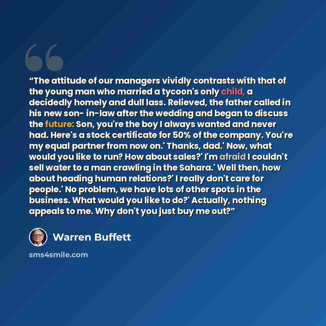 “The attitude of our managers vividly contrasts with that of the young man who married a tycoon's only child, a decidedly homely and dull lass. Relieved, the father called in his new son- in-law after the wedding and began to discuss the future: Son, you're the boy I always wanted and never had…” quote by Warren Buffett