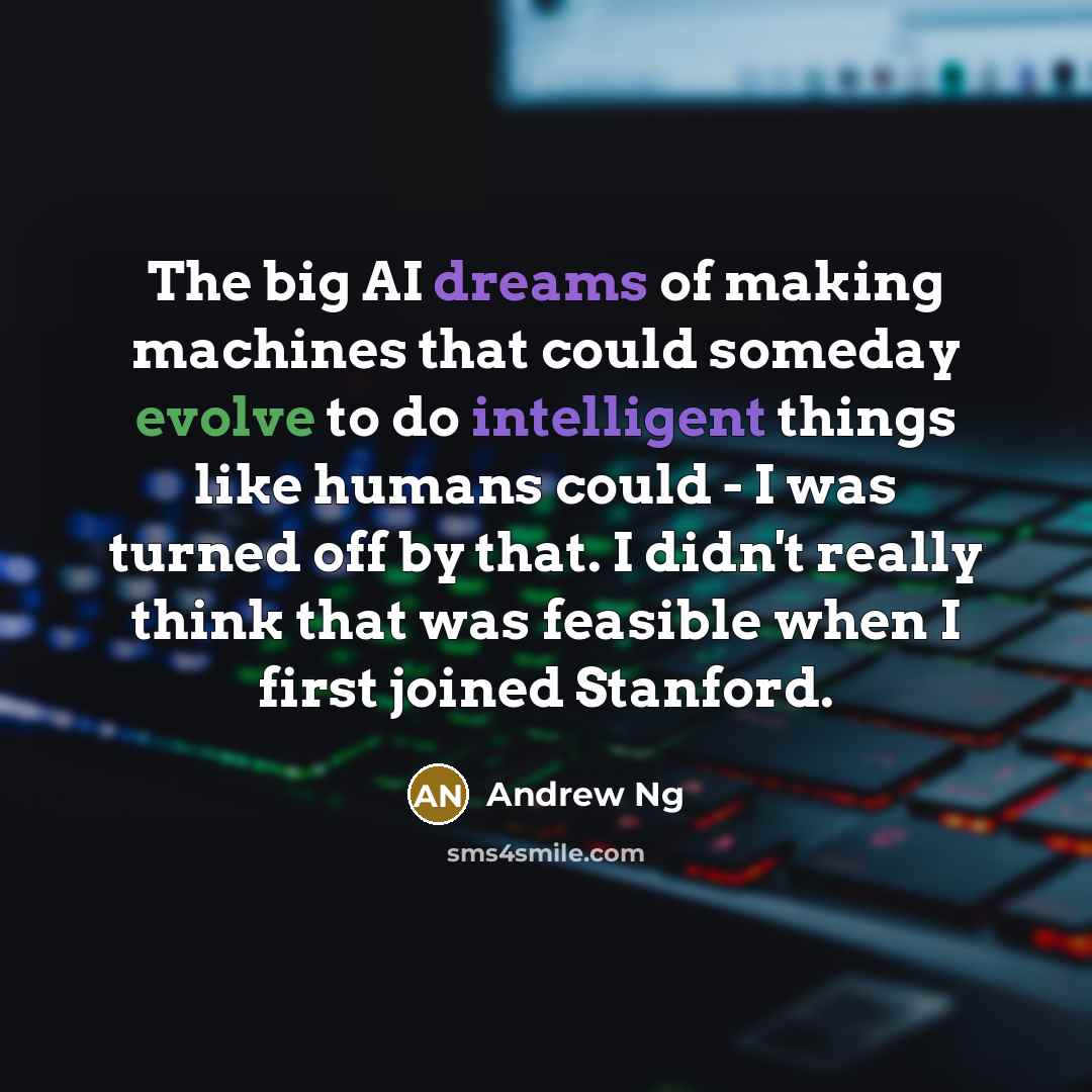 “The big AI dreams of making machines that could someday evolve to do intelligent things like humans could - I was turned off by that. I didn't really think that was feasible when I first joined Stanford.” quote by Andrew Ng