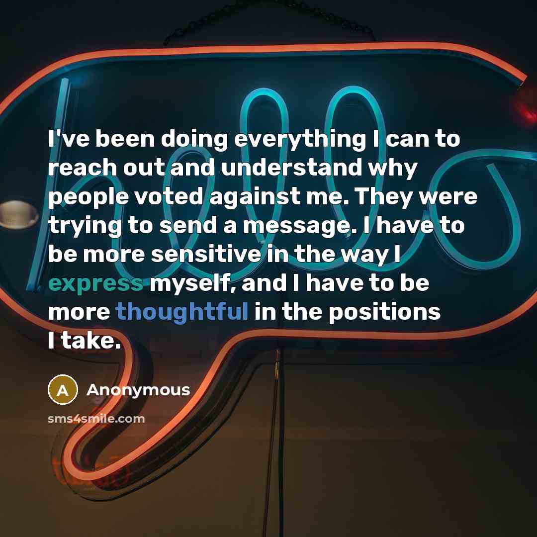 “I've been doing everything I can to reach out and understand why people voted against me. They were trying to send a message. I have to be more sensitive in the way I express myself, and I have to be more thoughtful in the positions I take.” quote by Anonymous