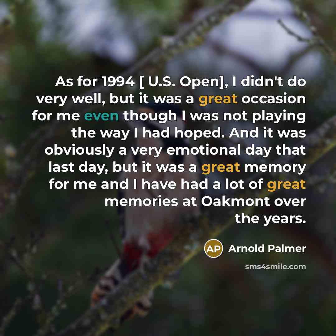 “As for 1994 [ U.S. Open], I didn't do very well, but it was a great occasion for me even though I was not playing the way I had hoped. And it was obviously a very emotional day that last day, but it was a great memory for me and I have had a lot of great memories at Oakmont over the years.” quote by Arnold Palmer