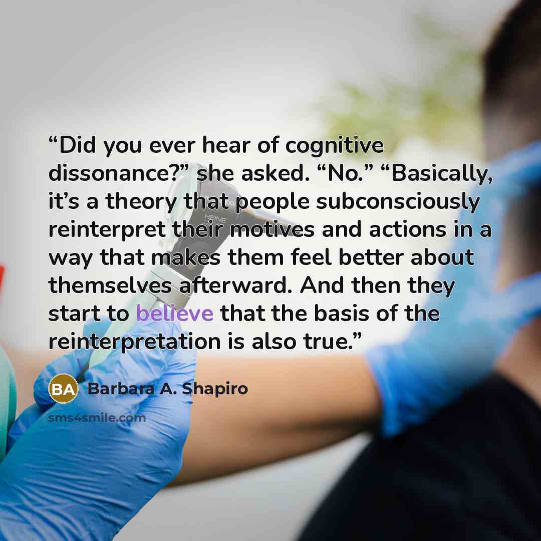 “Did you ever hear of cognitive dissonance?” she asked. “No.” “Basically, it’s a theory that people subconsciously reinterpret their motives and actions in a way that makes them feel better about themselves afterward. And then they start to believe that the basis of the reinterpretation is also true.” quote by Barbara A. Shapiro