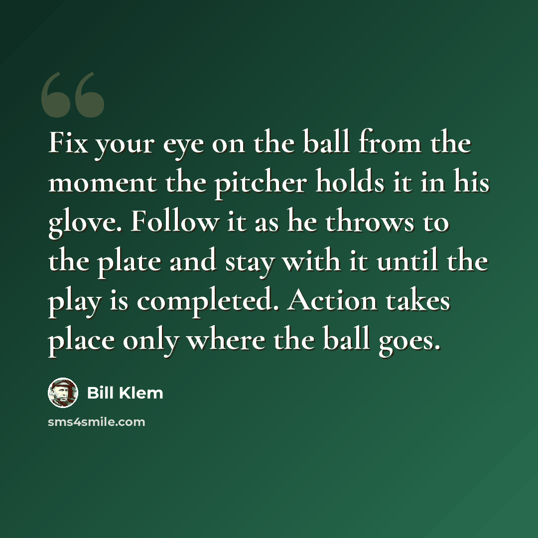 “Fix your eye on the ball from the moment the pitcher holds it in his glove. Follow it as he throws to the plate and stay with it until the play is completed. Action takes place only where the ball goes.” quote by Bill Klem