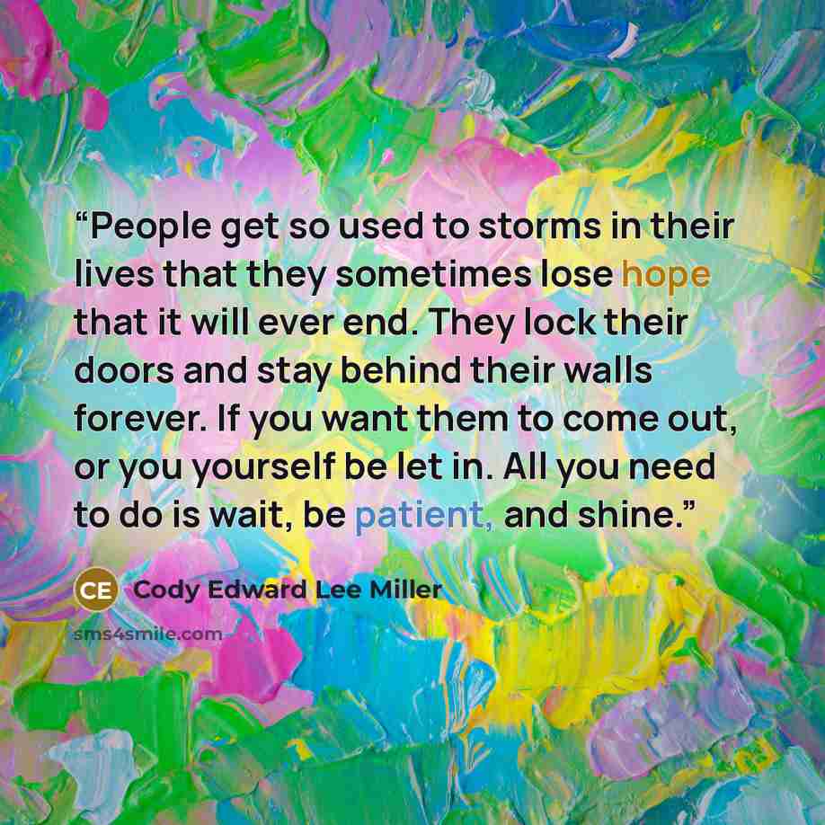 “People get so used to storms in their lives that they sometimes lose hope that it will ever end. They lock their doors and stay behind their walls forever. If you want them to come out, or you yourself be let in. All you need to do is wait, be patient, and shine.” quote by Cody Edward Lee Miller