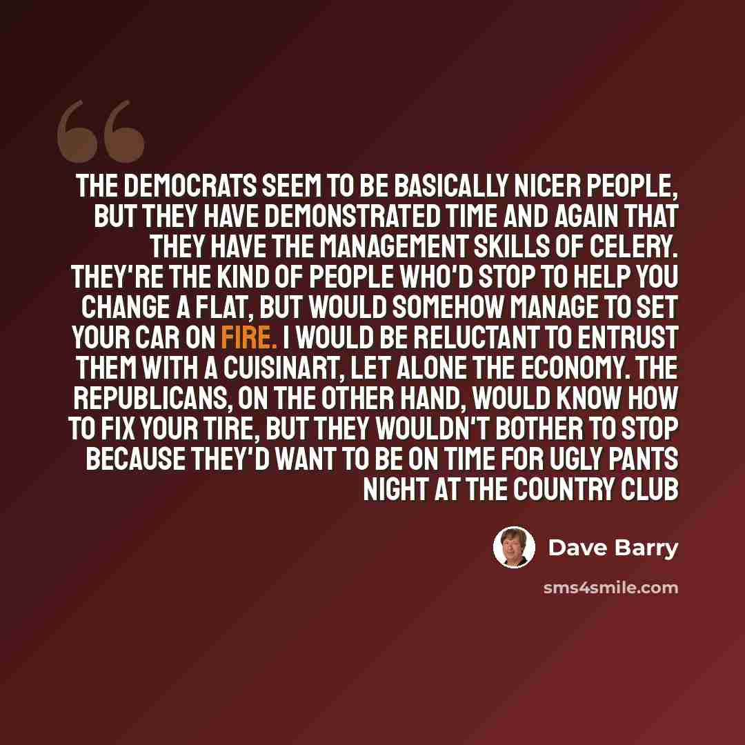 “The Democrats seem to be basically nicer people, but they have demonstrated time and again that they have the management skills of celery. They're the kind of people who'd stop to help you change a flat, but would somehow manage to set your car on fire. I would be reluctant to entrust them with a…” quote by Dave Barry