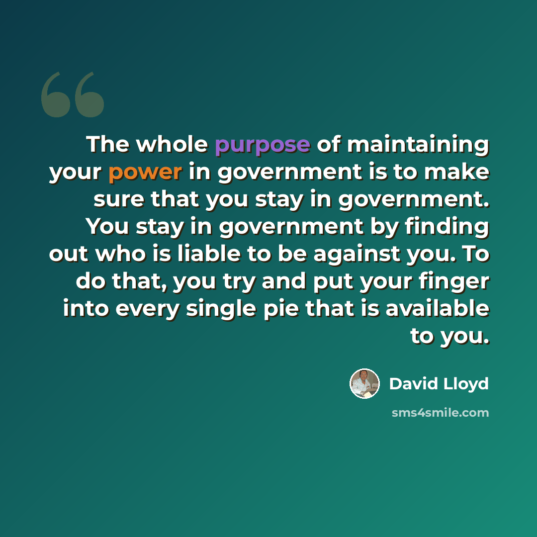 “The whole purpose of maintaining your power in government is to make sure that you stay in government. You stay in government by finding out who is liable to be against you. To do that, you try and put your finger into every single pie that is available to you.” quote by David Lloyd