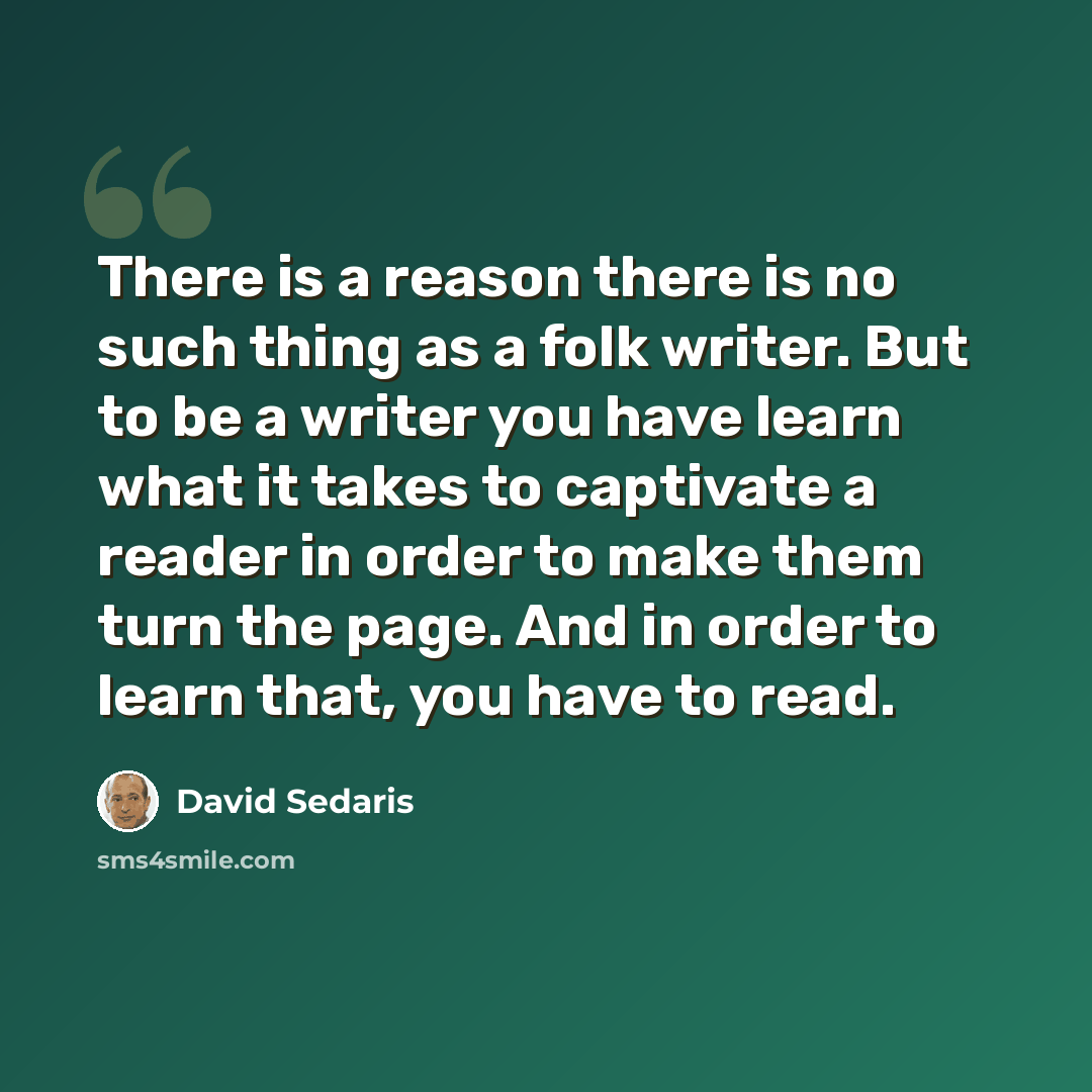 “There is a reason there is no such thing as a folk writer. But to be a writer you have learn what it takes to captivate a reader in order to make them turn the page. And in order to learn that, you have to read.” quote by David Sedaris