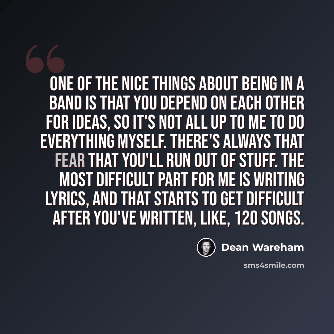 “One of the nice things about being in a band is that you depend on each other for ideas, so it's not all up to me to do everything myself. There's always that fear that you'll run out of stuff. The most difficult part for me is writing lyrics, and that starts to get difficult after you've written…” quote by Dean Wareham