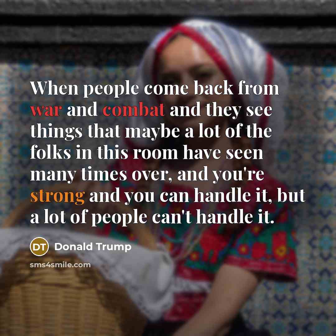 “When people come back from war and combat and they see things that maybe a lot of the folks in this room have seen many times over, and you're strong and you can handle it, but a lot of people can't handle it.” quote by Donald Trump