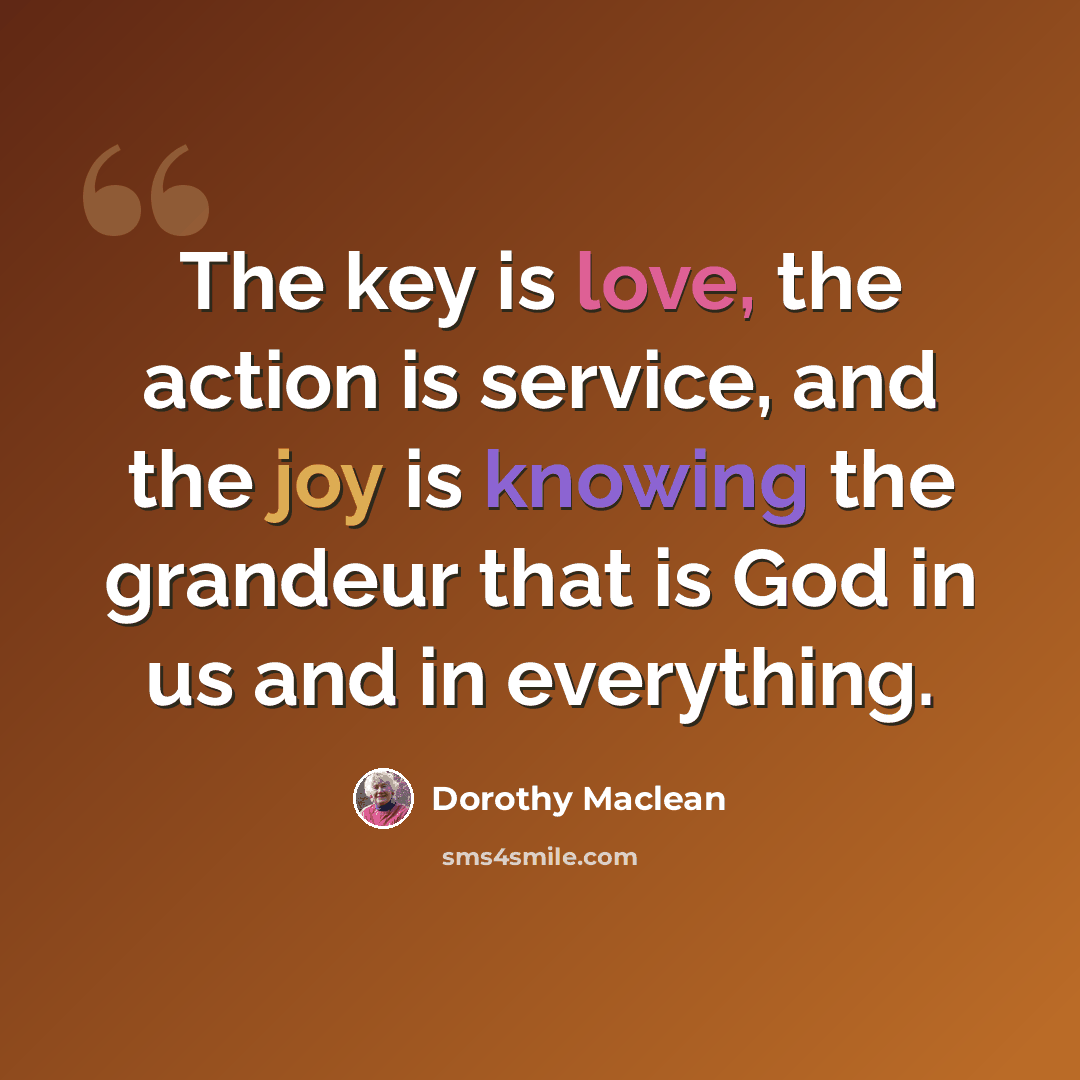 “The key is love, the action is service, and the joy is knowing the grandeur that is God in us and in everything.” quote by Dorothy Maclean