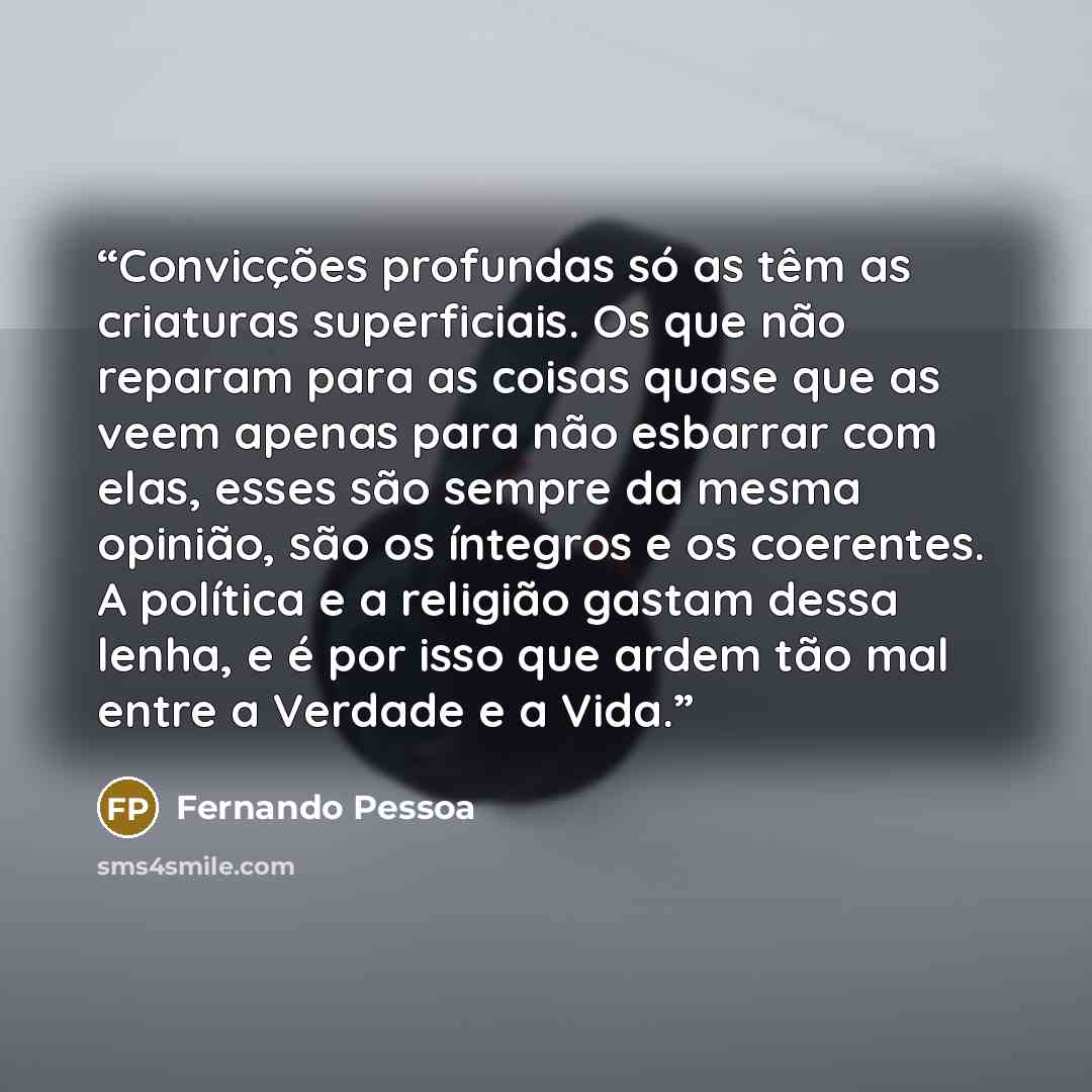“Convicções profundas só as têm as criaturas superficiais. Os que não reparam para as coisas quase que as veem apenas para não esbarrar com elas, esses são sempre da mesma opinião, são os íntegros e os coerentes. A política e a religião gastam dessa lenha, e é por isso que ardem tão mal entre a…” quote by Fernando Pessoa