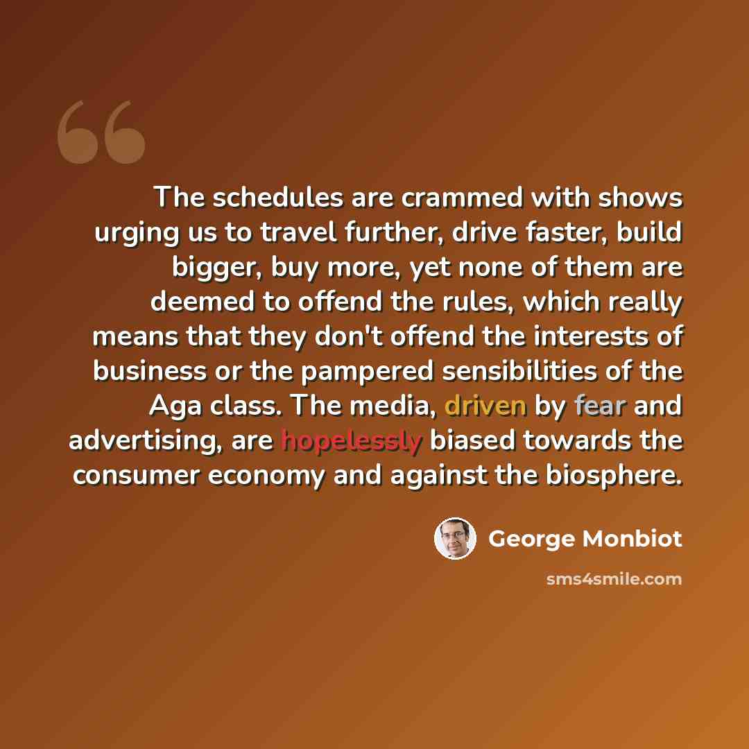 “The schedules are crammed with shows urging us to travel further, drive faster, build bigger, buy more, yet none of them are deemed to offend the rules, which really means that they don't offend the interests of business or the pampered sensibilities of the Aga class. The media, driven by fear and…” quote by George Monbiot