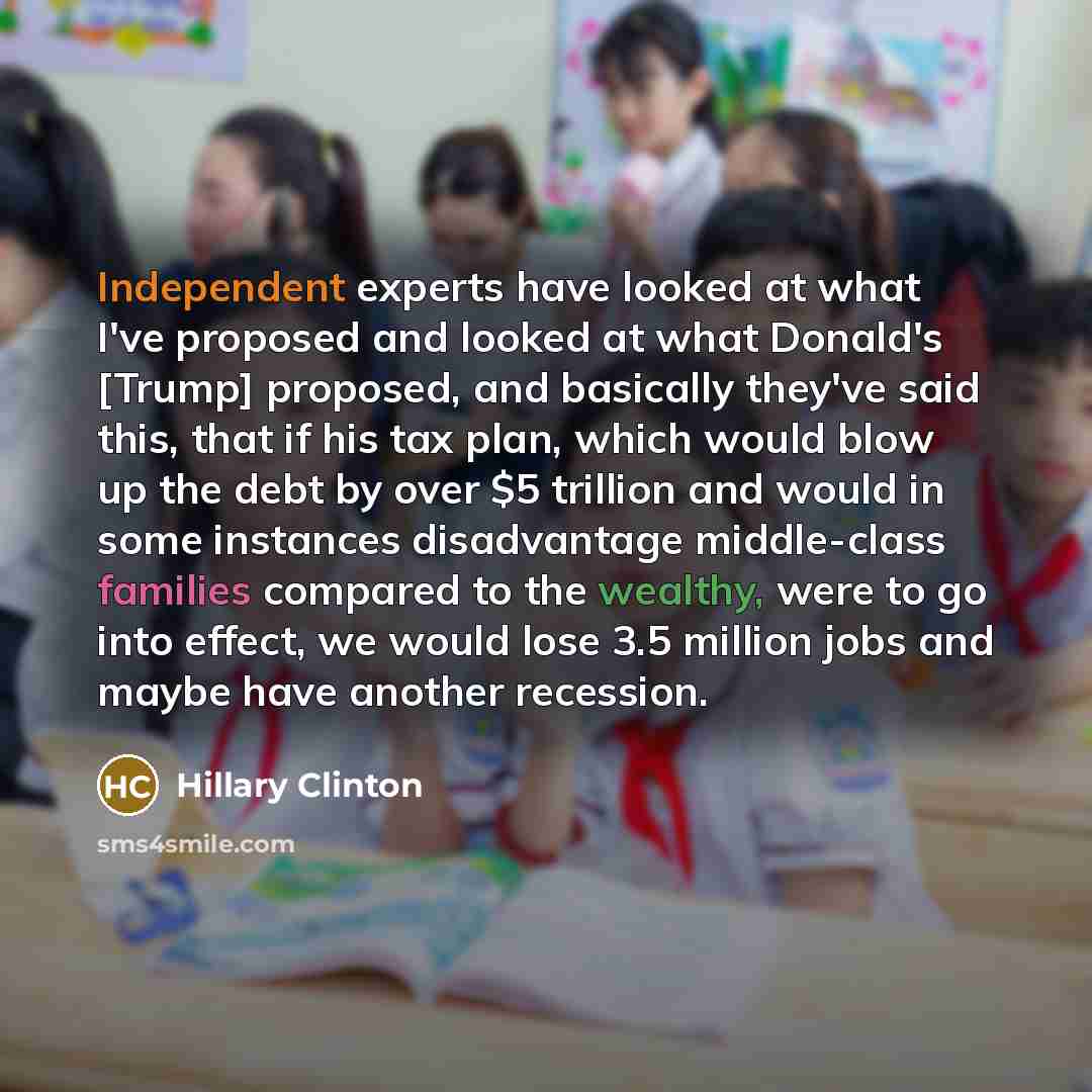 “Independent experts have looked at what I've proposed and looked at what Donald's [Trump] proposed, and basically they've said this, that if his tax plan, which would blow up the debt by over $5 trillion and would in some instances disadvantage middle-class families compared to the wealthy, were…” quote by Hillary Clinton