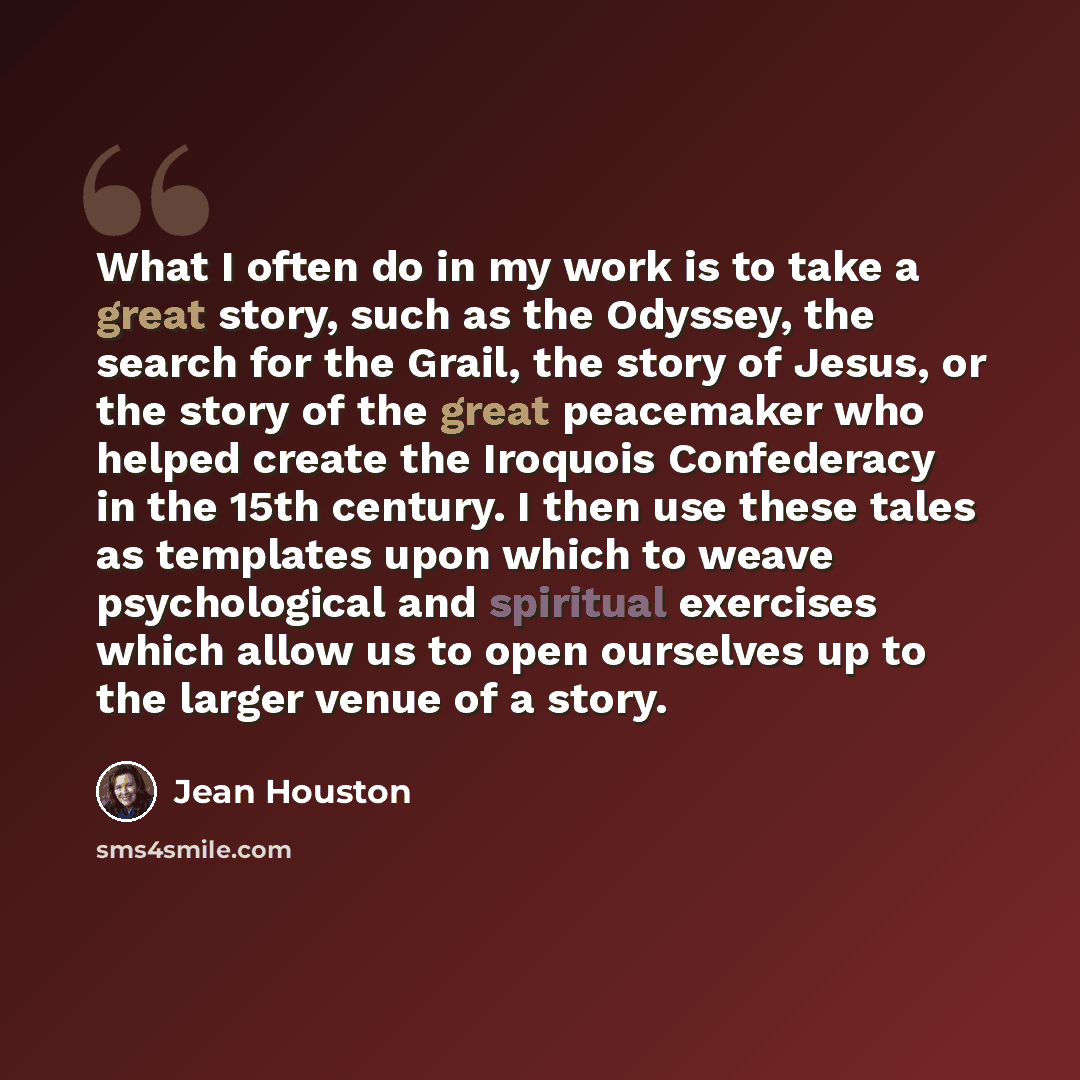 “What I often do in my work is to take a great story, such as the Odyssey, the search for the Grail, the story of Jesus, or the story of the great peacemaker who helped create the Iroquois Confederacy in the 15th century. I then use these tales as templates upon which to weave psychological and…” quote by Jean Houston