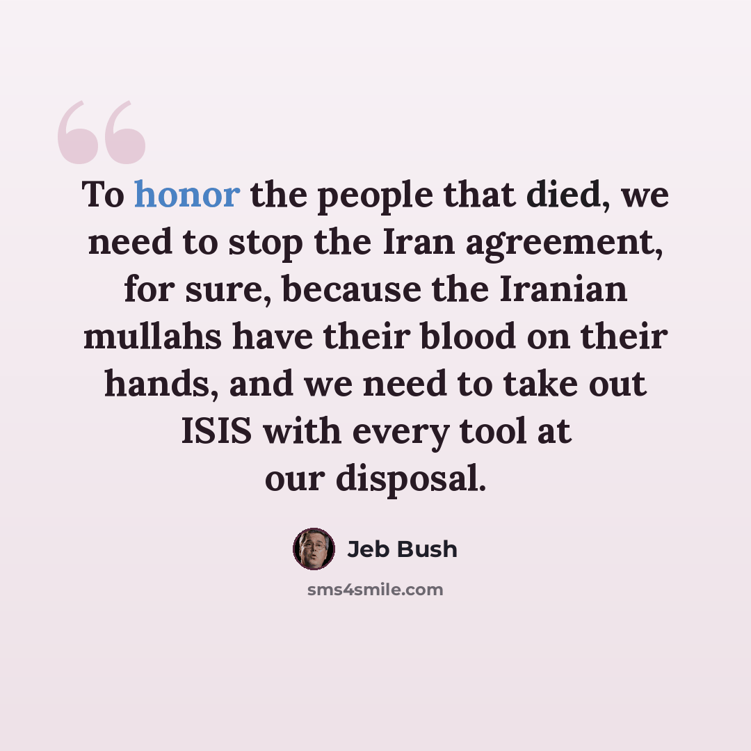 “To honor the people that died, we need to stop the Iran agreement, for sure, because the Iranian mullahs have their blood on their hands, and we need to take out ISIS with every tool at our disposal.” quote by Jeb Bush