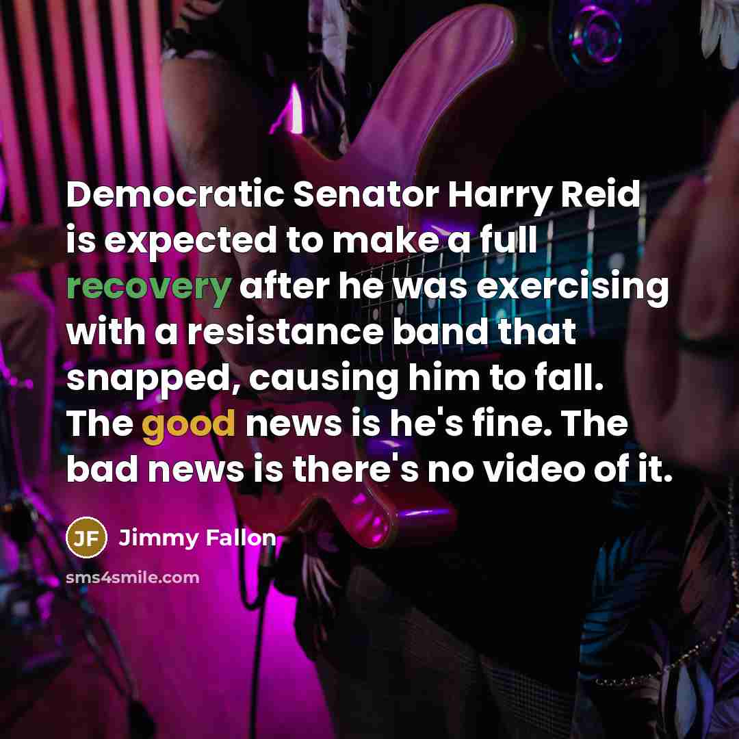 “Democratic Senator Harry Reid is expected to make a full recovery after he was exercising with a resistance band that snapped, causing him to fall. The good news is he's fine. The bad news is there's no video of it.” quote by Jimmy Fallon