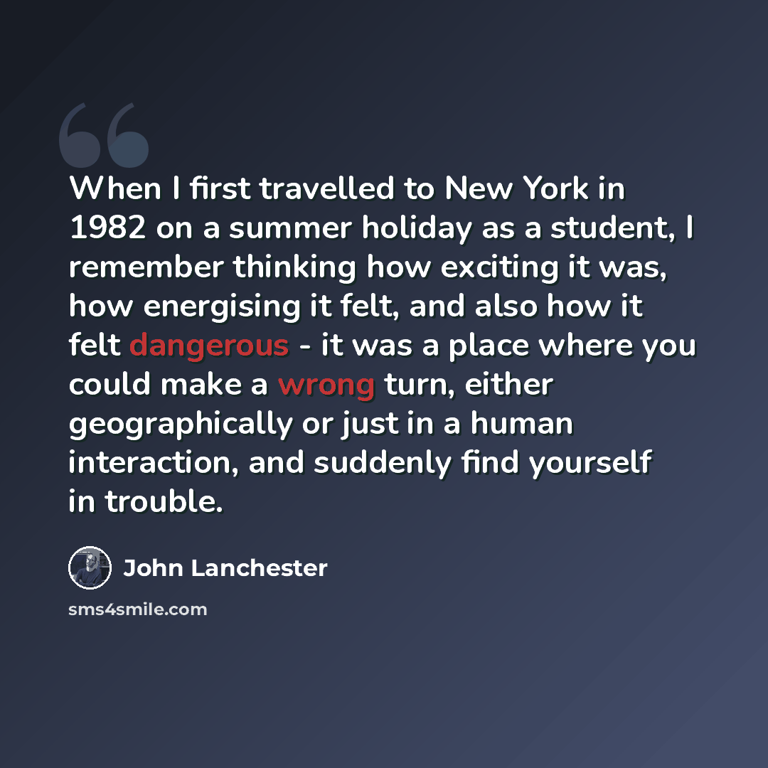“When I first travelled to New York in 1982 on a summer holiday as a student, I remember thinking how exciting it was, how energising it felt, and also how it felt dangerous - it was a place where you could make a wrong turn, either geographically or just in a human interaction, and suddenly find…” quote by John Lanchester