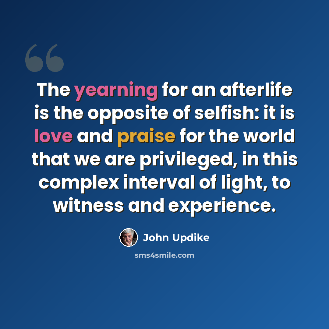 “The yearning for an afterlife is the opposite of selfish: it is love and praise for the world that we are privileged, in this complex interval of light, to witness and experience.” quote by John Updike