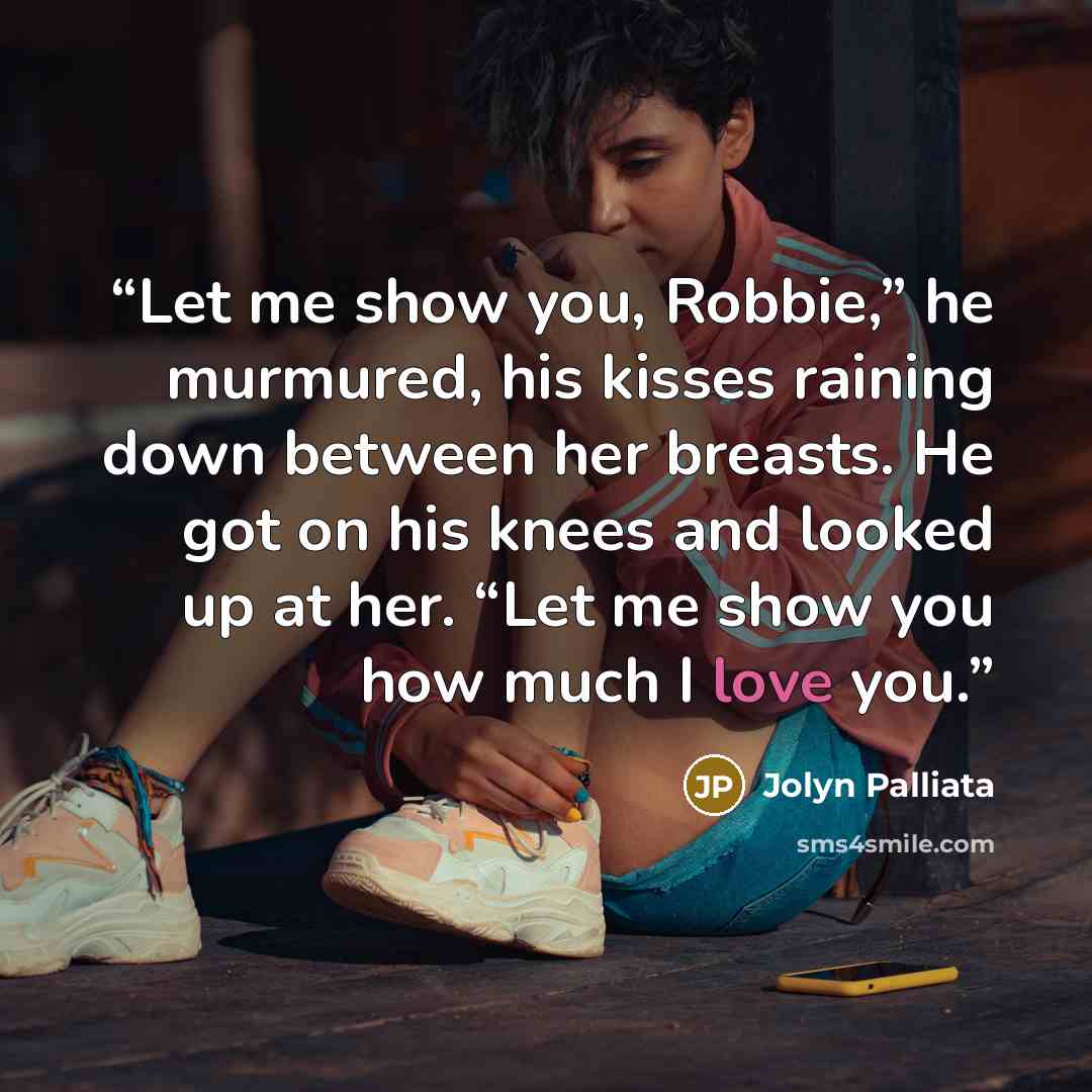 “Let me show you, Robbie,” he murmured, his kisses raining down between her breasts. He got on his knees and looked up at her. “Let me show you how much I love you.” quote by Jolyn Palliata