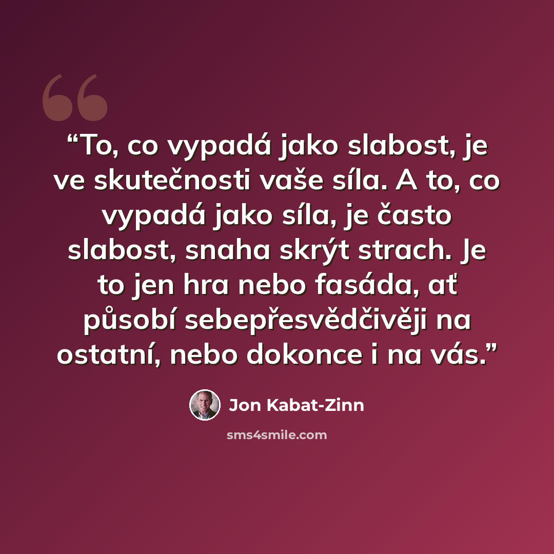 “To, co vypadá jako slabost, je ve skutečnosti vaše síla. A to, co vypadá jako síla, je často slabost, snaha skrýt strach. Je to jen hra nebo fasáda, ať působí sebepřesvědčivěji na ostatní, nebo dokonce i na vás.” quote by Jon Kabat-Zinn