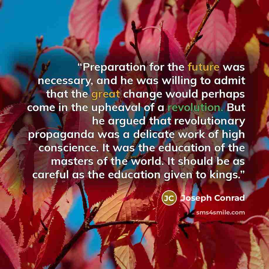 “Preparation for the future was necessary, and he was willing to admit that the great change would perhaps come in the upheaval of a revolution. But he argued that revolutionary propaganda was a delicate work of high conscience. It was the education of the masters of the world. It should be as…” quote by Joseph Conrad