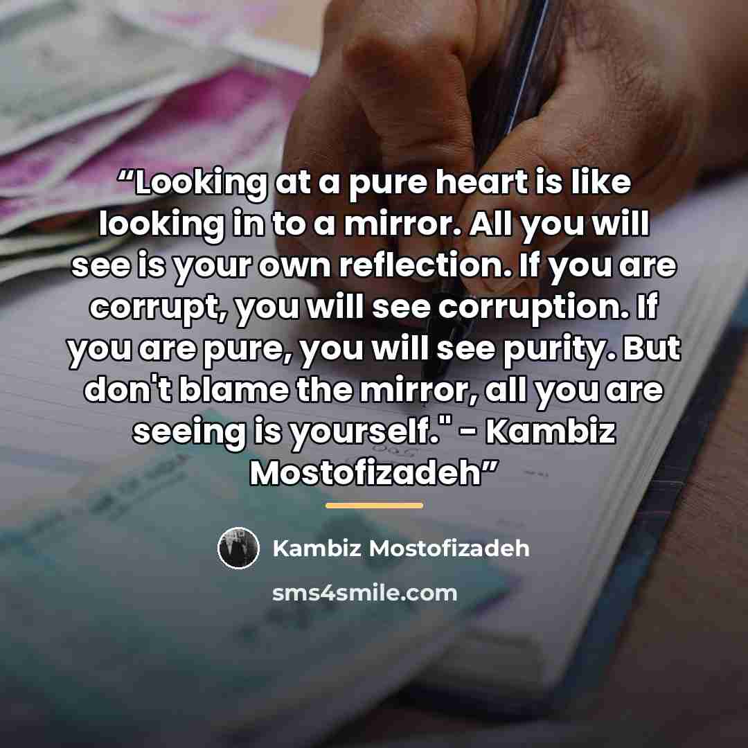 “Looking at a pure heart is like looking in to a mirror. All you will see is your own reflection. If you are corrupt, you will see corruption. If you are pure, you will see purity. But don't blame the mirror, all you are seeing is yourself." - Kambiz Mostofizadeh” quote by Kambiz Mostofizadeh
