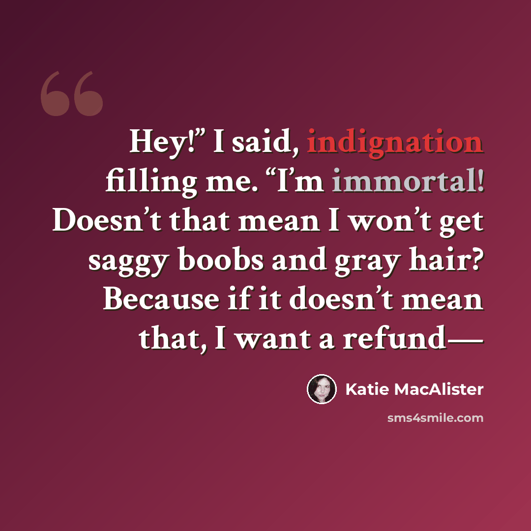 “Hey!” I said, indignation filling me. “I’m immortal! Doesn’t that mean I won’t get saggy boobs and gray hair? Because if it doesn’t mean that, I want a refund—” quote by Katie MacAlister