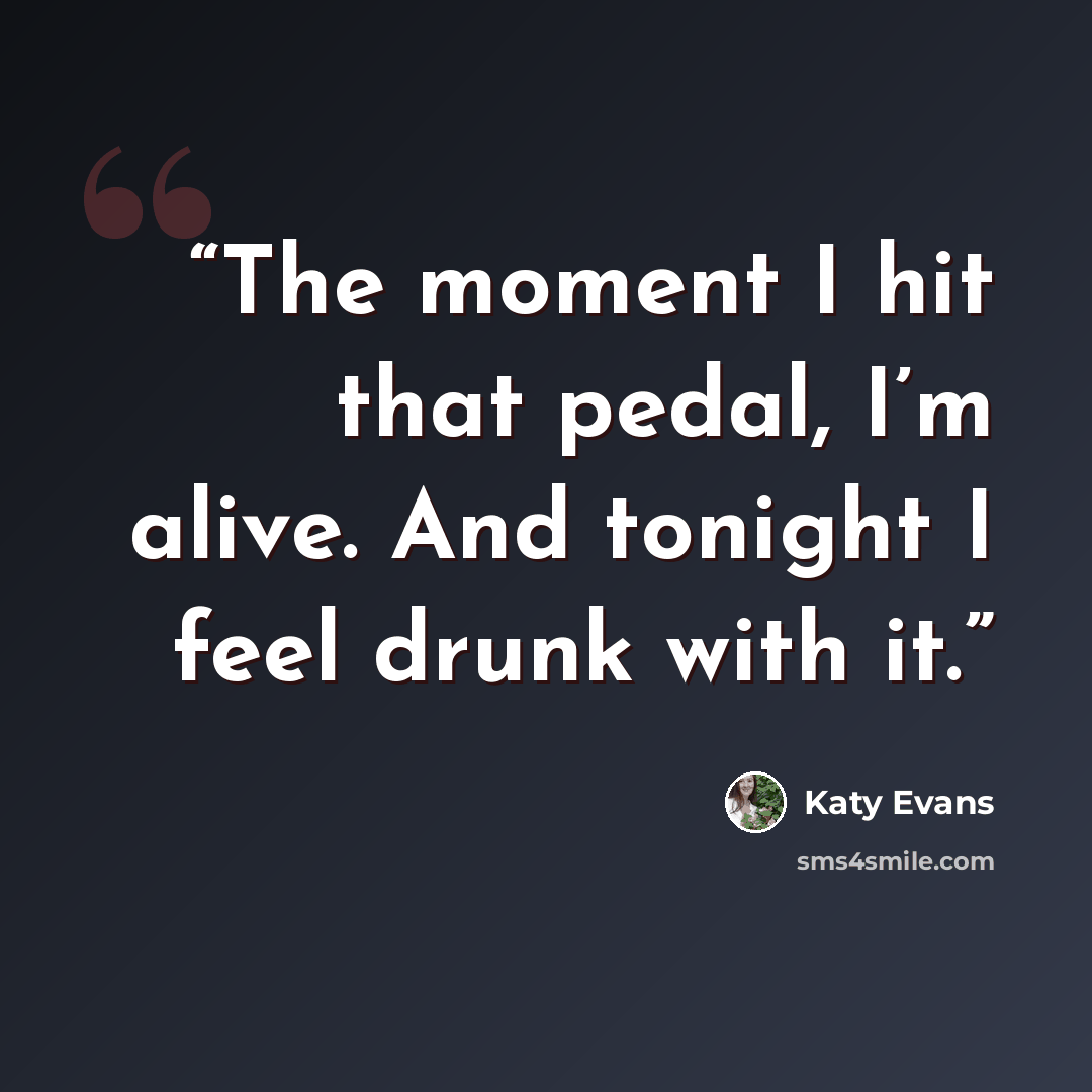 “The moment I hit that pedal, I’m alive. And tonight I feel drunk with it.” quote by Katy Evans