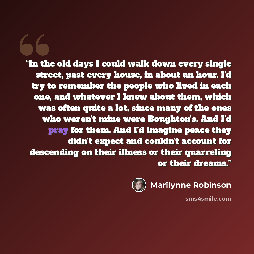 “In the old days I could walk down every single street, past every house, in about an hour. I’d try to remember the people who lived in each one, and whatever I knew about them, which was often quite a lot, since many of the ones who weren’t mine were Boughton’s. And I’d pray for them. And I’d…” quote by Marilynne Robinson
