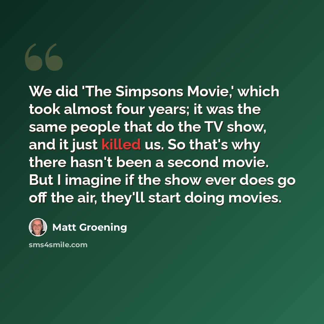 “We did 'The Simpsons Movie,' which took almost four years; it was the same people that do the TV show, and it just killed us. So that's why there hasn't been a second movie. But I imagine if the show ever does go off the air, they'll start doing movies.” quote by Matt Groening
