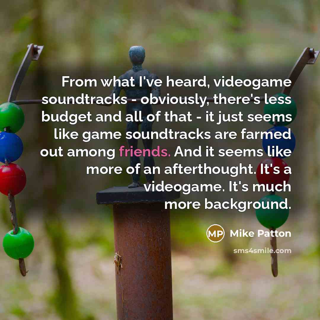 “From what I've heard, videogame soundtracks - obviously, there's less budget and all of that - it just seems like game soundtracks are farmed out among friends. And it seems like more of an afterthought. It's a videogame. It's much more background.” quote by Mike Patton