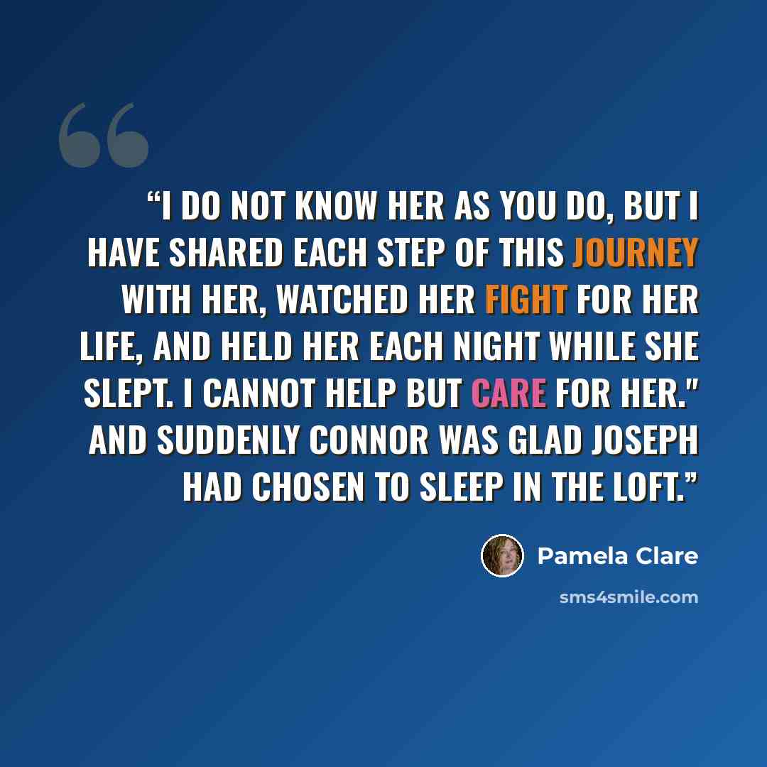 “I do not know her as you do, but I have shared each step of this journey with her, watched her fight for her life, and held her each night while she slept. I cannot help but care for her." And suddenly Connor was glad Joseph had chosen to sleep in the loft.” quote by Pamela Clare