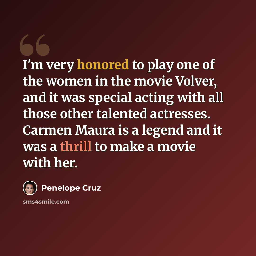“I'm very honored to play one of the women in the movie Volver, and it was special acting with all those other talented actresses. Carmen Maura is a legend and it was a thrill to make a movie with her.” quote by Penelope Cruz