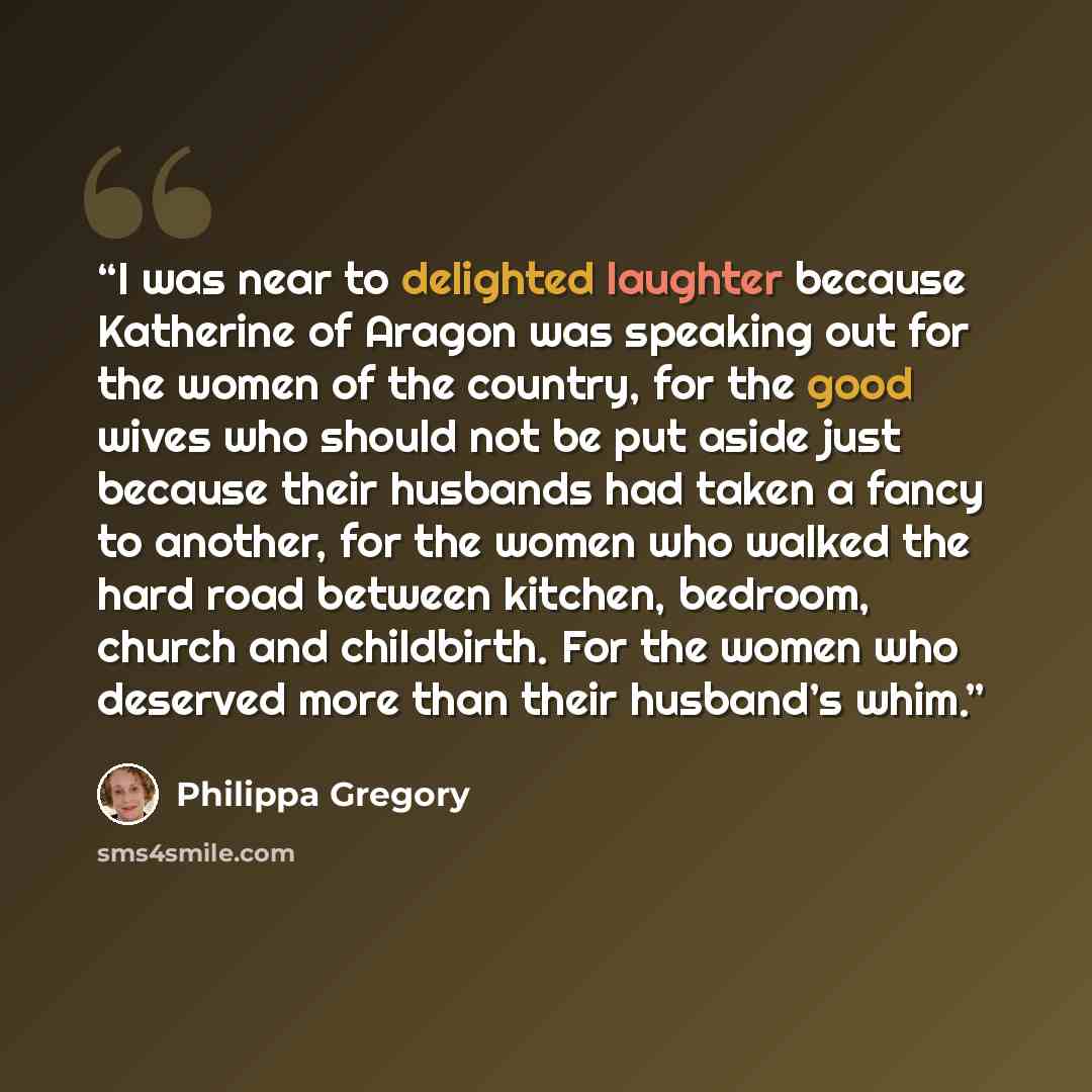 “I was near to delighted laughter because Katherine of Aragon was speaking out for the women of the country, for the good wives who should not be put aside just because their husbands had taken a fancy to another, for the women who walked the hard road between kitchen, bedroom, church and…” quote by Philippa Gregory