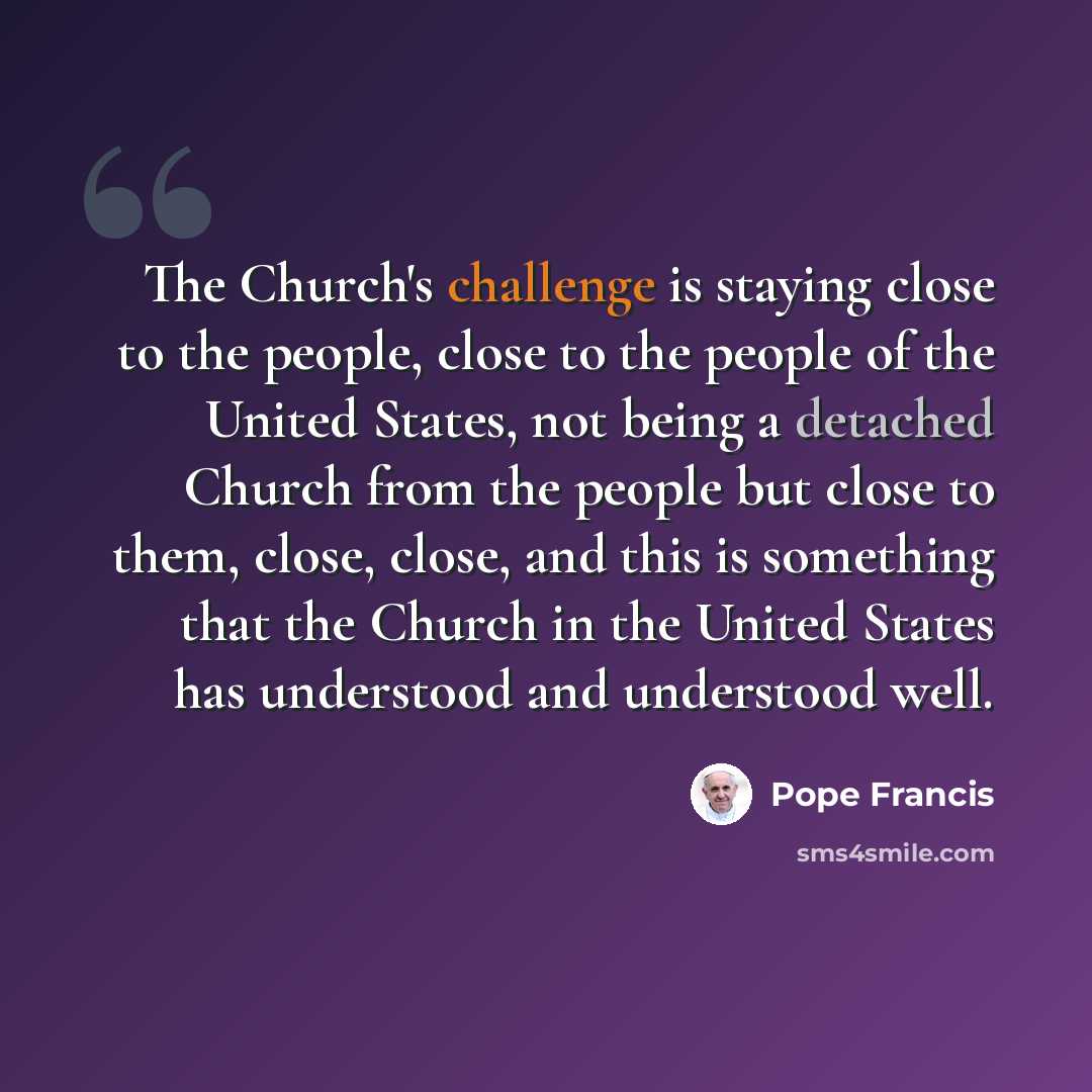 “The Church's challenge is staying close to the people, close to the people of the United States, not being a detached Church from the people but close to them, close, close, and this is something that the Church in the United States has understood and understood well.” quote by Pope Francis