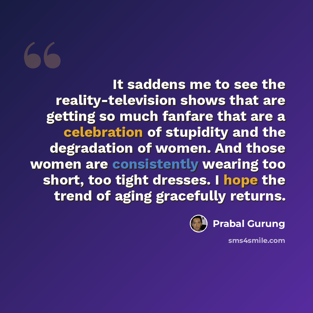 “It saddens me to see the reality-television shows that are getting so much fanfare that are a celebration of stupidity and the degradation of women. And those women are consistently wearing too short, too tight dresses. I hope the trend of aging gracefully returns.” quote by Prabal Gurung