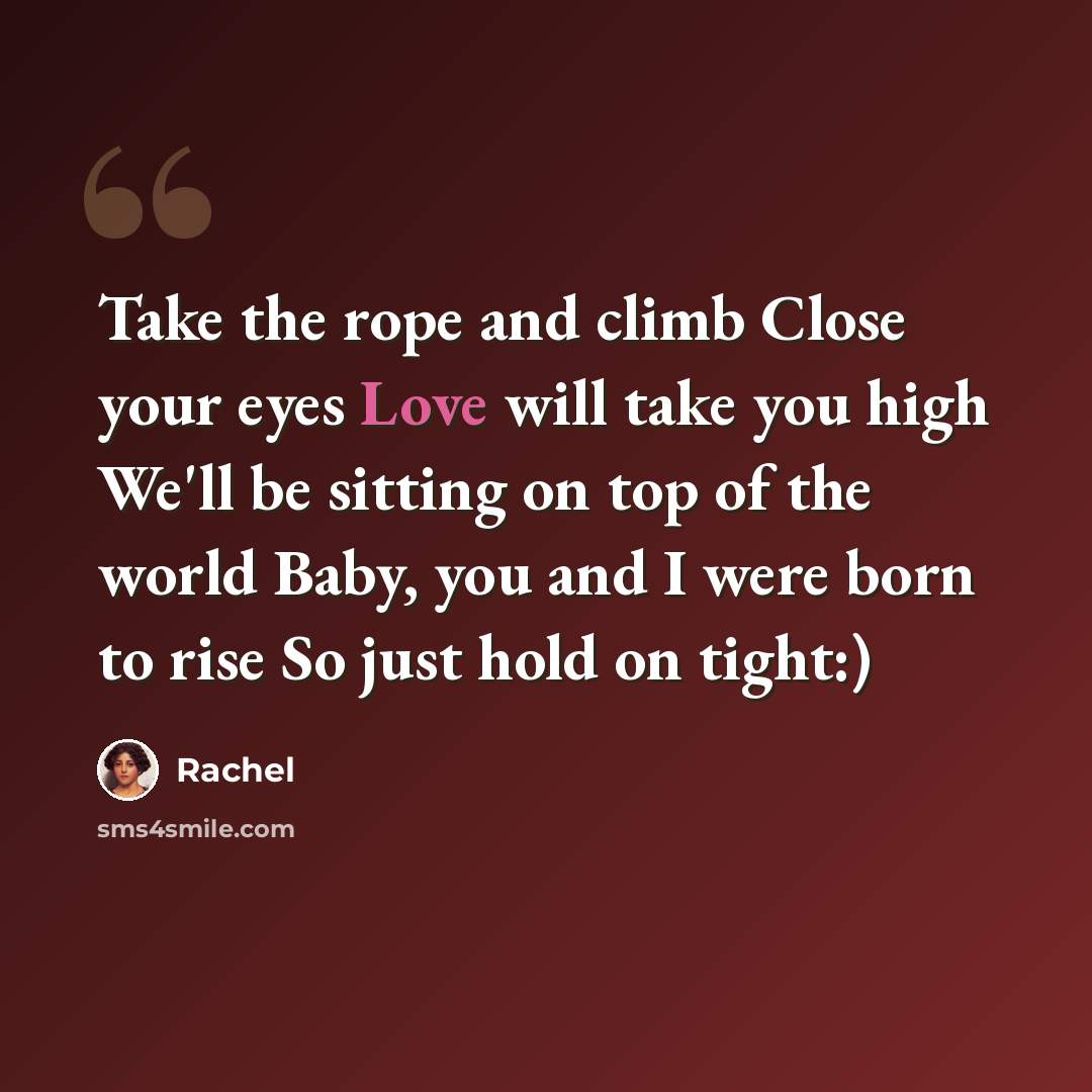 “Take the rope and climb Close your eyes Love will take you high We'll be sitting on top of the world Baby, you and I were born to rise So just hold on tight:)” quote by Rachel