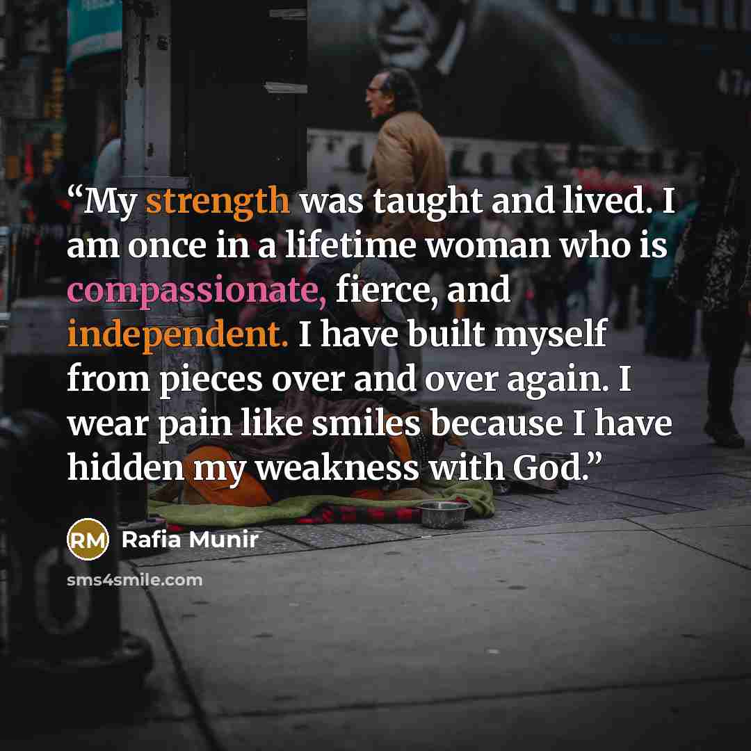 “My strength was taught and lived. I am once in a lifetime woman who is compassionate, fierce, and independent. I have built myself from pieces over and over again. I wear pain like smiles because I have hidden my weakness with God.” quote by Rafia Munir
